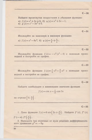 Найдите промежутки возрастания и убывания функции:
а) / (х) — х2+ Зх 6; б) ф {х) = хъ+ 2 х — 1;
в) g (х)= х3— Злг2+ 5.
С—31
Исследуйте на максимум и минимум функцию:
a) f(x) = x* — 8х2; б) Ф( * )= - J - + i- .
С—32
Исследуйте функцию f ( х ) = —х2(х2—4) с помощью произ­
водной и постройте ее график.
С—33
Исследуйте функцию f{x)— -^-x5— ?—х3 с помощью произ-
р О
водной и постройте ее график.
С—30
С—34
Найдите наибольшее и наименьшее значения функции
/ (x) = cos х — 5- cos Зл:
на отрезке
[ 0: т ] ■
С—35
1. Дана функция f (х) = 6 sin . Найдите f ' (х), f" (х),
f ' ( - n ) , f " ( f ) •
2. Напишите три отличных от нуля решения дифференциаль­
ного уравнения у " = — 9у.
30
 