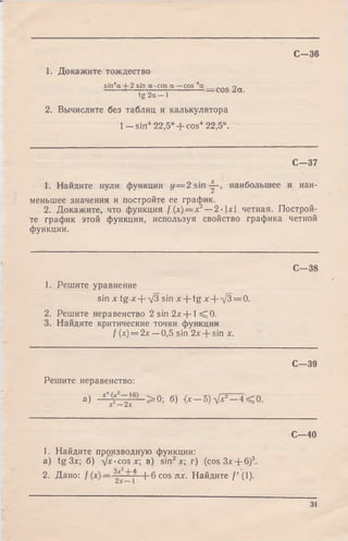 С -3 6
1. Докажите тождество
sin4a + 2 sin a-cos a —cos 4a ____COS zee.
tg 2a—1
2. Вычислите без таблиц и калькулятора
1 - s in 422,5° + cos4 22,5°.
С—37
1. Найдите нули функции у = 2 s in -|-, наибольшее и наи-
меньшее значения и постройте ее график.
2. Докажите, что функция f(x )— x 2— 2-х четная. Построи­
те график этой функции, используя свойство графика четной
функции.
С—38
1. Решите уравнение
sin х tg х + д/З sin x + tg х + л/3 = 0.
2. Решите неравенство 2 sin 2 х + 1< 0 .
3. Найдите критические точки функции
f (х) = 2х —0,5 sin 2х + sin х.
С—39
Решите неравенство:
а) - ^ r ^ ° L > 0- б) < x -5 )V x 2- 4 < 0 .
С -4 0
1. Найдите производную функции:
a) tg Злг; б) -ф с-cos*; в) sin2л:; г) (cos3x + 6)3.
2. Дано: f —Ь б соэях. Найдите /'(I).
31
 