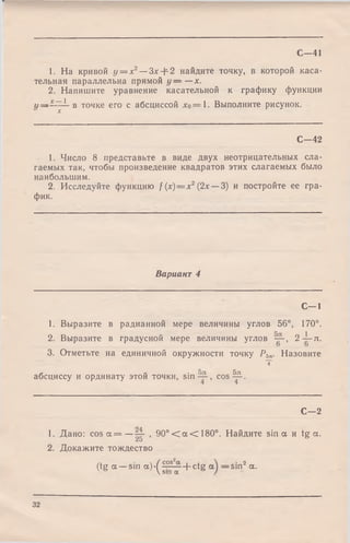 С -41
1. На кривой у = х2— Зх + 2 найдите точку, в которой каса­
тельная параллельна прямой у — —х.
2. Напишите уравнение касательной к графику функции
» — 1 в точке его с абсциссой л:о=1. Выполните рисунок.
X
С -4 2
1. Число 8 представьте в виде двух неотрицательных сла­
гаемых так, чтобы произведение квадратов этих слагаемых было
наибольшим.
2. Исследуйте функцию / (х)= х 2(2х — 3) и постройте ее гра­
фик.
Вариант 4
С -1
1. Выразите в радианной мере величины углов 56°, 170°.
2. Выразите в градусной мере величины углов , 2 -|-л .
3. Отметьтена единичной окружности точку Р5л. Назовите
Т
абсциссу и ординату этой точки, sin — , cos^p-.
С - 2
1. Дано: c o s a = — , 9 0 ° < a <180°. Найдите sin а и tg a.
Z u
2. Докажите тождество
(tg a —sin a )-(^°s ~ + ctg —sin2 a.
32
 