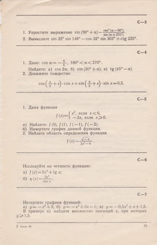 С - 3
1. Упростите выражение sin (90° + ос)— g°^„aj_270°)~'
2. Вычислите sin 32° sin 148° —cos 32° sin 302° + ctg 225°.
С— 4
1. Дано: cos a = — f - , 1 8 0 °< a < 2 7 0 °.
Найдите: a) cos 2a; 6) sin (30° -f- a); в) tg (45° —a).
2. Докажите тождество
c o s^ -|-+ ^ .-c o s лг+ sin *sin x — 0,5.
C— 5
1. Дана функция
/0 )=
x , если лг<С0,
—Зх, если х ^ О .
а) Найдите: f (0), f(l), f (— 1), f (— 2).
б) Начертите график данной функции.
2. Найдите область определения функции
Зх2—6
С— 6
Исследуйте на четность функцию:
а) f (x) = 2x3+ ig х-,
б) Ф(Х) = ~ Г -
С—7
Начертите графики функций:
а ) У— — *2+ 3; б) у = — х2+ 2х — 1; в) у = —0,5л:2+ х + 1,5.
В примере в) найдите множество значений х, при которых
1,5.
2 Заказ 68 33
 