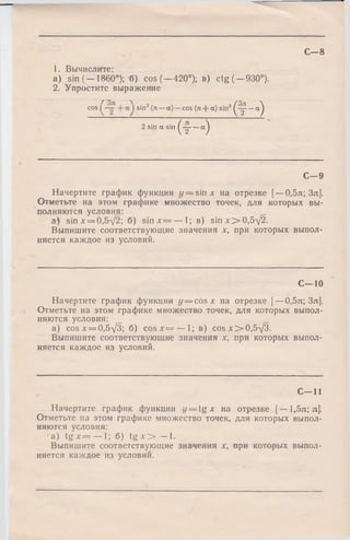 С—8
1. Вычислите:
a) sin (-1860°); б) cos (-4 2 0 °); в) ctg( —930°).
2. Упростите выражение
cos | | sin3 (л — а ) - -cos (л + а) sin3 1
(¥-•)2 sin a sin |
(т -“)1
С—9
Начертите график функции г/= sin л: на отрезке [—0,5л; Зл].
Отметьте на этом графике множество точек, для которых вы­
полняются условия:
a) sin х = 0,5у/2; б) s in x = — 1; в) sinx> 0,5V 2.
Выпишите соответствующие значения х, при которых выпол­
няется каждое из условий.
С—10
Начертите график функции у — cos х на отрезке [—0,5л; Зл].
Отметьте на этом графике множество точек, для которых выпол­
няются условия:
a) cos х = 0,5у/3; б) c o s x = — 1; в) cos х>0,5-/3.
Выпишите соответствующие значения х, при которых выпол­
няется каждое из условий.
С - 1 1
Начертите график функции у — tg х на отрезке [— 1,5л; л].
Отметьте на этом графике множество точек, для которых выпол­
няются условия:
a ) tg х = — 1; б) t g x > — 1.
Выпишите соответствующие значения х, при которых выпол­
няется каждое из условий.
 