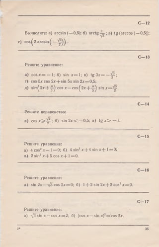 С—12
Вычислите: a) arcsin (—0,5); б) arctg ; в) tg (arccos (
г) cos^2 arcsin^ — •
-0,5));
С -1 3
Решите уравнение:
a) c o s x = — 1; б) sin х = 1 ; в) tg З х = —
г) cos 5х cos 2х + sin 5х sin 2х = 0,5;
д) sirt^2x + Y^ cos х — co s^2 x + -y ) s m ; e = ^ .
С -1 4
Решите неравенство:
a) c o s x ^ y - ; б) sin 2л: < —0,5; в) t g - O — 1.
С—15
Решите уравнение:
а) 4 cos2х — 1 = 0 ; б) 4 sin2х + 4 sin х + 1= 0 ;
в) 2 sin2х--5 cos х --1= 0 .
С—16
Решите уравнение:
a) sin 2 х— jb cos 2л:=0; б) 1+ 2 sin 2x-j-2 cos2л:= 0.
С—17
Решите уравнение:
а) УЗ sin х —cos х — 2; б) (cos л:—sin х)2—cos 2х.
2* 35
 