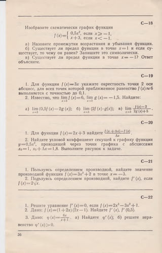 Изобразите схематически график функции
t / _/ 0,5л:2, если — 1,
' • ’I * + 3, если х < — 1.
а) Назовите промежутки возрастания и убывания функции.
б) Существует ли предел функции в точке л:=1 иеслису­
ществует, то чему онравен? Запишите это символически.
в) Существует ли предел функции в точке х ~ —1?Ответ
объясните.
С—18
С— 19
1. Для функции f(x) — 3x укажите окрестность точки 2 оси
абсцисс, для всех точек которой приближенное равенство /(*)«*6
выполняется с точностью до 0,1.
2. Известно, что Пт/(л:)==6, lim g (х)= — 1,5. Найдите:
х->-3 *->-3
a) lim (0,5/ (x) — 2g (*)); б) Hm (2/ (x)-g(x)); в) Urn НхУг?--.
С — 20
1. Для функции f ( х ) = 2 х + 3 найдите
2. Найдите угловой коэффициент секущей к графику функции
у = 0 , 5 л:2, проходящей через точки графика с абсциссами
*о= 1, *0+ А *=1,8. Выполните рисунок к задаче.
С— 21
1. Пользуясь определением производной, найдите значение
производной функции /(л:)= Зх2+ 2 в точке х — —3.
2. Пользуясь определением производной, найдите /' (л:), если
/ (*) = 2л[х.
С— 22
1. Решите уравнение /'(* ) = 0, если / (*) = 2лс3—■Зле2+ 1.
2. Дано: / (* )= (1 + 2*) (2*— 1). Найдите /'(*), /'(0,5).
6х
3. Дано: Ф(*) == j- • а) Найдите ф' (х) б) решите нера­
венство ф '(л:)>0.
36
 