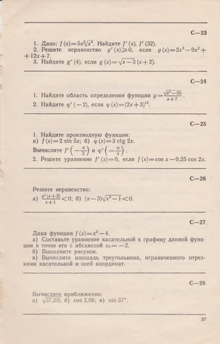 С—23
1. Дано: f (x)=5xfx¥. Найдите f ' (х), f (32).
2. Решите неравенство у ' ( х ) ^ 0, если у(х)— 2х3-
+ 12x + 7.
3. Найдите g' (4), если g (x)=^Jx — 3 (х--2).
- 9 х 2+
С—24
1. Найдите область определения функции у = ^ ~ - ^ .
2. Найдите ф '( —2), если ср(x) = (2x--3)i2.
С—25
1. Найдите производную функции:
а ) f W = 2 sin 5х; б) ф(х)== 3 ctg 2х.
Вычислите / ' ( — и ф' ( — ^ .
2. Решите уравнение f ' (х) = 0, если f ( x ) = cos х —0,25 cos 2х.
С—26
Решите неравенство:
а) ^ ± ^ < 0 ; б) (х 3)у/*2 К О .
С—27
Дана функция /( х ) = х 2— 4.
а) Составьте уравнение касательной к графику данной функ­
ции в точке его с абсциссой л:о= —2.
б) Выполните рисунок.
в) Вычислите площадь треугольника, ограниченного отрез­
ками касательной и осей координат.
С—28
Вычислите приближенно:
а) -т/37,03; б) cos 2,06; в) sin 37°.
37
 
