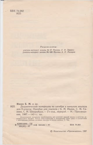 ББК 74.262
И25
И25
Р е ц е н з е н т ы :
учитель-методист школы № 67 Москвы Л. И. Звавич;
учитель-методист школы № 420 Москвы Б. П. П игарев
Ивлев Б. М. и др.
Дидактические материалы по алгебре и началам анализа
для 9 класса: Пособие для учителя / Б. М. Ивлев, С. М. Са-
акян, С. И. Шварцбурд.— 2-е изд., перераб.— М.: Просвеще­
ние, 1987.— 143 с.: ил.
Д и дактические м атериалы предназначены д л я учителей средней ш колы в качестве д о­
полнительного пособия. Тексты сам остоятельны х и контрольны х работ даны в соответствии
с действую щ им учебным пособием «А лгебра и н ачала ан али за, 9 — 10».
. 4306010000—732 , „„
I — инф. письмо — 87 ББК 74.262
103(03)—87 w
© Издательство «Просвещение», 1987
 