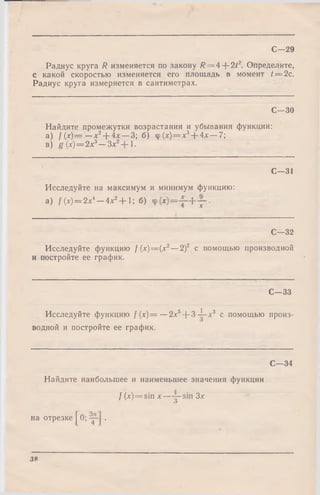 С—29
Радиус круга R изменяется по закону /? = 4-{-2/2. Определите,
с какой скоростью изменяется его площадь в момент /== 2с.
Радиус круга измеряется в сантиметрах.
С—30
Найдите промежутки возрастания и убывания функции:
а ) / М — —х 2+ 4х — 3; б) ф {х) = х3--4х — 7;
в) g (х) = 2х3—Зх2 1.
С—31
Исследуйте на максимум и минимум функцию:
а) / (х) = 2х4—Ах2+ 1; б)
С—32
Исследуйте функцию /(x) = (x2—2 f с помощью производной
и постройте ее график.
С—33
Исследуйте функцию / (х)= —2х5+ 3 -i-x3 с помощью произ­
водной и постройте ее график.
С—34
Найдите наибольшее и наименьшее значения функции
/ (x) = sin х — Зх
на отрезке 0; .
38
 