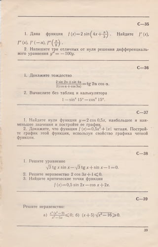 С—35
1. Дана функция / (х) = 2 sin^4x+ -|-^ . Найдите f ' (х),
Г (х), f '( - n ) , f " ( f ) .
2. Напишите три отличных от нуля решения дифференциаль­
ного уравнения у" = — 100г/.
С—36
1. Докажите тождество
2sin 2а 4-sin 4а 0
—------ = 2а cos а -2(cosa + cos3a)
2. Вычислите без таблиц и калькулятора
1—sin4 15° —cos4 15°.
С—37
1. Найдите нули функции у = 2 cos 0,5х, наибольшее и наи­
меньшее значения и постройте ее график.
2. Докажите, что функция / (х) = 0,5л:2+ х четная. Построй­
те график этой функции, используя свойство графика четной
функции.
С—38
1. Решите уравнение
V3 tg x sin * - V 3 t g x + s i n x - l = 0.
2. Решите неравенство 2 cos З х + 1^ 0 .
3. Найдите критические точки функции
/ (х) = 0,5 sin 2х — cos х--2х.
С— 39
Решите неравенство:
a) б) (х + 5 ) V ^ - 1 6 > 0 .
39
 