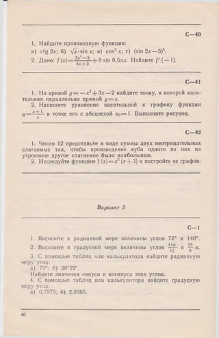 1. Найдите производную функции:
a) ctg 2х; б) л/x-sinx; в) cos2л:; г) (sin 2х — 5)3.
2. Дано: f (х)= + 8 sin 0,5ях. Найдите / ' ( — I).
С -4 0
С— 41
1. На кривой у — —х2-{-Зх — 2 найдите точку, в которой каса­
тельная параллельна прямой у = х .
2. Напишите уравнение касательной к графику функции
у = х^~1 в точке его с абсциссой хо= 1. Выполните рисунок.
X
С— 42
1. Число 12 представьте в виде суммы двух неотрицательных
слагаемых так, чтобы произведение куба одного из них на
утроенное другое слагаемое было наибольшим.
2. Исследуйте функцию f (х)= х2(х + 3) и постройте ее график.
Вариант 5
С—1
S. Выразите в радианной мере величины углов 72° и 140°.
2. Выразите в градусной мере величины углов и ^ -я .
12 о
3. С помощью таблиц или калькулятора найдите радианную
меру угла:
а ) '79°; б) 38°22'.
Найдите значения синуса и косинуса этих углов.
4. С помощью таблиц или калькулятора найдите градусную
меру угла:
‘а) 0,7575; б) 2,0365.
40
 