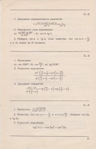 1. Докажите справедливость равенства
. | sin4 oc+ sin2 a cos2 a 1
^""I 9 2 *cos a cos a
2. Определите знак выражения:
v cos 200° tg 300° . n 4 л
а ) :— ; 6 ) C O S Z - t g 4 .
’ sin 400° ' &
o
3. Найдите sin a и tg a, если известно, что c o s a = - ^ -
и a не лежит во II четверти.
С—2
1. Вычислите:
а) sin 1050°; б) cos2- ^ ; в) tg2130°.
2. Упростите выражение
si"2 ( т + “) _cos2( a _ T )
tg 2( ^ + « ) - ctg 2( a - Y )
3. Докажите тождество
cos (— a)
sin
3 s ( — a ) , /З я  , / л 
т тг— т * t g ( — “ ) ctg ( - - “ )•
C - 3
1. Вычислите
С— 4
1— sin222°30'
2 cos 1 5 ° -1
2. Известно, что cos a = - — и л < а < ^ - . Найдите cos 2a
и tg 2a.
3. Упростите выражение
ctg2 a (I —cos 2a)2— cos2 2a.
41
 