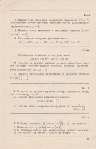 С—9
1. Отметьте на единичной окружности множество точек Pt,
для которых соответствующие значения синуса удовлетворяют
неравенству sin
2. Найдите точки минимума и максимума функции / (х) =
= sin^3x —~ j .
3. Расположите в порядке убывания числа
sin (—200°); sin (— 100°); sin 10°; sin 100°; sin 150°.
С—10
1. Расположите в порядке возрастания числа
sin 40°; cos 40°; sin 70°; cos 70°.
2. Отметьте на графике функции у = cos х множество точек,
для которых соответствующие значения косинуса удовлетво­
ряют неравенству c o s x ^ —Щ-.
3. Найдите промежутки возрастания и убывания функции
у = COS
( f -t ) ■
С - 1 1
1. Отметьте на графике функции у — tg х множество точек,
для которых t g x > —2.
2. Найдите промежутки возрастания функции
/( * ) = tg ( 2 * — J-) .
3. Найдите область определения функции f (х)-
*g
i ‘ - i ) '
С—12
1. Найдите значение: a) ar ccos^— б) sin (arcsin 0,1)..
2. Вычислите arctg (— l)+ a rc c o s (— 1).
3. С помощью таблиц или калькулятора найдите значение:
a) arcsin 0,897; б) arccos{— 0,773); в) arctg( —4).
43
 