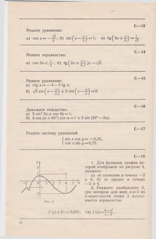 Решите уравнение:
a) c o s x = — б) sin (x —-f-) = l'> в) tg (3 x + -|-)
С—13
1
= V3-
С -1 4
Решите неравенство:
a) c o s 3 * < j - ;6 ) tg (2 x + f-) > —д/З-
С -1 5
Решите уравнение:
а) ctg х = —4 —3 tg х;
б) д/3 sin^A:— + 3 cos^x — =0.
Докажите тождество:
а) 2 sin22y + cos 4 у = 1;
б) 4 cos (а + 60°) cos а = 1+ 2 sin (30° —2а).
С—16
С—17
Решите систему уравнений
| sin х cos у = —0,25,
1 cos х sin г/= 0,75.
С—18
1. Для функции, график ко­
торой изображен на рисунке 3,
укажите:
а) ее значения в точках —2
и 4; б) ее предел в точках
—2 и 4.
2. Укажите наибольшее б,
при котором для всех х=^3 из
б-окрестности точки 3 выпол­
няется неравенство
|/(х )+ 6 | <0,001, где /(* )= Л = £ .
X — О
44
 