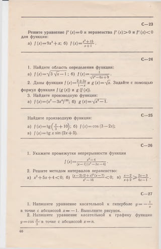 Решите уравнение /'(* ) = 0 и неравенства f ' (х)> О и f ' (х)< О
для функции:
a) f(x) = 9x3+ x- б) /(*)=*-
С—23
С—24
1. Найдите область определения функции:
а) /(* )= У з V *— 1 ; б) f(x ) = — =====-.
у х —6*+ 9
2. Даны функции / M = и g(x)=-[x. Задайте с помощью
формул функции / (g (*)) и g (/ (*)).
3. Найдите производную функции:
a) f (х)=(х7— Эх4)120; б) g (* )= V * 2— *•
Найдите производную функции:
a) f W = t g ( j - + Ю); б) / (Jf)=cos(3 —2л:);
в) / W = tg * sin (2л:+ 5).
С—26
1. Укажите промежутки непрерывности функции
г / ч х 2—4______
' ^Х ) ~ ( х - 1 ) ( х г - З х - 4 ) •
2. Решите методом интервалов неравенство:
а) , 2+ 5* + 4 < 0 ; 6) <*~2) f + f ’^ ~ 7)< 0 ; в) •
С—27
1. Напишите уравнение касательной к гиперболе г / = — ~
в точке с абсциссой х — — 1. Выполните рисунок.
2. Напишите уравнение касательной к графику функции
у = c o s в точке с абсциссой х = п.
46
 