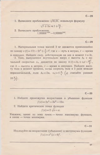 1. Вычислите приближенно -/35,91, используя формулу
V iT a^ i + ^ l .
2. Вычислите приближенно
1,00008'000—0,99996200.
С—28
С—29
1. Материальная точка массой 3 кг движется прямолинейно
по закону s (t)= l 7 t - 2 t 2---^-t3, где s — путь в метрах, t — время
О
в секундах. Найдите силу, действующую на нее в момент t = Зс.
2. Тело, выпущенное вертикально вверх с высоты ho с на­
чальной скоростью vo, движется по закону h (t) = ho + vot— ,
где h — высота в метрах, t — время в секундах. Найдите высо­
ту тела в момент времени, когда скорость тела в 3 раза меньше
первоначальной, если Ло= 2м, у0= 4-^- считайте равным
10
С—30
1. Найдите промежутки возрастания и убывания функции
f (х)— 2х3—Здс2— 12х.
2. Найдите критические точки функции
f (х)=2 л[х — х.
Укажите, какие из этих точек — точки максимума функции,
а какие — точки минимума.
С—31
Исследуйте на возрастание (убывание) и экстремумы функцию
f (х)= х2(х — 6)2.
47
 