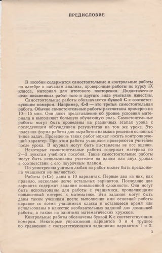 ПРЕДИСЛОВИЕ
В пособии содержатся самостоятельные и контрольные работы
по алгебре и началам анализа, проверочные работы по курсу IX
класса, материал для итогового повторения. Дидактические
цели письменных работ того и другого вида учителям известны.
Самостоятельные работы обозначаются буквой С с соответст­
вующим номером. Например, С-3 — это третья самостоятельная
работа. Обычно самостоятельные работы рассчитаны примерно на
10— 15 мин. Они дают представление об уровне усвоения мате­
риала и выполняют большую обучающую роль. Самостоятельные
работы могут быть проведены на различных этапах урока с
последующим обсуждением результатов на том же уроке. Это
полезная форма работы для выработки навыков решения основных
типов задач. Проведение таких работ может носить контролирую­
щий характер. При этом работы учащихся проверяются учителем
после урока. В журнал могут быть выставлены не все оценки.
Некоторые самостоятельные работы содержат материал по
2—3 пунктам учебного пособия. Такие самостоятельные работы
могут быть использованы учителем на одном или двух уроках
в соответствии с его поурочным планом.
По усмотрению учителя любая из работ может быть предложе­
на учащимся не полностью.
Работы («С») даны в 10 вариантах. Первые два из них, как
правило, несколько легче остальных вариантов. Последние два
варианта содержат задания повышенной сложности. Они могут
быть использованы для работы с учащимися, проявляющими
повышенный интерес к математике. Эти задания могут быть
даны таким ученикам после выполнения ими основной работы
наравне со всеми учащимися класса в оставшееся время или
использованы в качестве необязательных заданий для домашней
работы, а также на занятиях математических кружков.
Контрольные работы обозначены буквой К с соответствующим
номером. Некоторые упражнения вариантов 3 и 4 труднее
по сравнению с соответствующими заданиями вариантов 1 и 2.
з
 