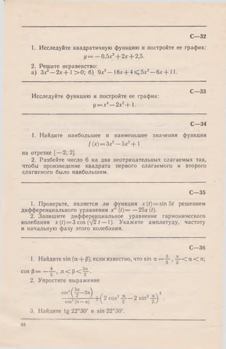 1. Исследуйте квадратичную функцию и постройте ее график:
у = —0,5х2+ 2х + 2,5.
2. Решите неравенство:
а) Здс2—2х + 1> 0 ; б) 9х2- 18х + 4 < 5 х 2- 6 х + 11.
С—32
С— 33
Исследуйте функцию и постройте ее график:
у = хА~ 2 х 2~-1.
С -3 4
1. Найдите наибольшее и наименьшее значения функции
f (х)=Зх5- 5 х 3+ 
на отрезке [—2; 2].
2. Разбейте число 6 на два неотрицательных слагаемых так,
чтобы произведение квадрата первого слагаемого и второго
слагаемого было наибольшим.
С— 35
1. Проверьте, является ли функция jc(/) = sin5f решением
дифференциального уравнения х" ( t ) = —25x(t).
2. Запишите дифференциальное уравнение гармонического
колебания х (/) = 3 cos (-/2 t — 1). Укажите амплитуду, частоту
и начальную фазу этого колебания.
С—36
1. Найдите sin (а + Р), если известно, что sin а = ~ , —■< а < л;
О Z
cos р = g—, л < р < у - .
2. Упростите выражение
cos2( —- -2ос^ 2
V2 2 cos2 — 2 sin2-2-) .
cos2(л—а) ’ V 2 27
3. Найдите tg 22°30' и sin 22°30'.
48
 