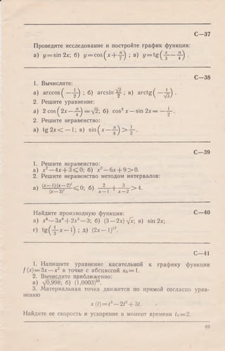 С -3 7
Проведите исследование и постройте график функции:
а) у = sin 2*; б) у = c o s(x -fy -) ; в) y = t g (-|— f j .
1. Вычислите:
a) arccos^ ^ ; б) a r c s in ^ ; в) arctg ( —^ .
2. Решите уравнение:
a) 2 cos^2* — у ) —V2; б) cos2х — sin 2х — —
2. Решите неравенство:
a) t g 2x < — 1;в ) sin
С—38
С—39
1. Решите неравенство:
а) х 2—4х + 3=^0; б) х 2—6х + 9 > 0 .
2. Решите неравенство методом интервалов:
а) (^ = В ^ < 0; б) ;с! , + х! 2 > 4-
Найдите производную функции:
а) х ^ ~ 3 х 4-~2х3— 3 б) (3 — 2х)л[х в) sin 2х;
г) — *) >Д) f i x — I)17.
С—40
€ -4 1
1. Напишите уравнение касательной к графику функции
f (х) — 3х— х2 в точке с абсциссой х0= 1.
2. Вычислите приближенно:
a) VO,998; б) (1,0003)5°.
3. Материальная точка движется по прямой согласно урав­
нению
x ( t ) = t 3— 2t2+ 3t.
Найдите ее скорость и ускорение в момент времени t0— 2.
49
 