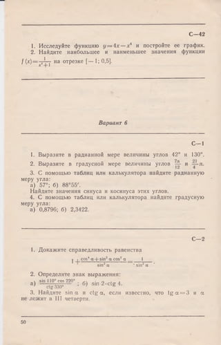 1. Исследуйте функцию у = 4х — х4 и постройте ее график.
2. Найдите наибольшее и наименьшее значения функции
/ (x)=p-Ly на отрезке [— 1; 0,5].
С—42
Вариант 6
С -1
1. Выразите в радианной мере величины углов 42° и 130°.
2. Выразите в градусной мере величины углов - - и л.
3. С помощью таблиц или калькулятора найдите радианную
меру угла:
а) 57°; б) 88°55'.
Найдите значения синуса и косинуса этих углов.
4. С помощью таблиц или калькулятора найдите градусную
меру угла:
а) 0,8796; б) 2,3422.
С— 2
1. Докажите справедливость равенства
j . cos4 а + sin2 a cos2 а 1
sin2а ‘ sin2 а
2. Определите знак выражения:
„ч sin 110° cos 220° п i л
а) ~ctg 330° ; б> sin 2 -ctg 4.
3. Найдите sin а и ctg а, если известно, что t g a = 3 и а
не лежит в III четверти.
50
 