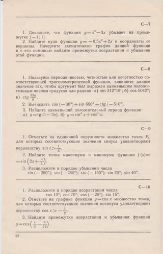 1. Докажите, что функция у = х3—Зх убывает на проме­
жутке [— 1; 1].
2. Найдите нули функции у — —0,5х2+ 2л: и координаты ее
вершины. Начертите схематически график данной функции
и с его помощью найдите промежутки возрастания и убывания
этой функции.
С - 7
С— 8
1. Пользуясь периодичностью, четностью или нечетностью со­
ответствующей тригонометрической функции, запишите данное
значение так, чтобы аргумент был выражен наименьшим положи­
тельным числом градусов или радиан: a) sin 312° 19'; б) cos 5042°;
В) C t g f .
2. Вычислите cos (—30°) -f- sin 660° + ctg (—510°).
3. Найдите наименьший положительный период функции:
a) y = tg (1 —Зх); б) i/ = sin4x + cos4х.
С—9
1. Отметьте на единичной окружности множество точек Pt,
для которых соответствующие значения синуса удовлетворяют
неравенству sin / > 4 ~.
2. Найдите точки максимума и минимума функции / (*)=
= s in (2* + f ) .
3. Расположите в порядке убывания числа
sin (—300°); sin (—250°); sin (— 150°); sin 20°; sin 40°.
С— 10
1. Расположите в порядке возрастания числа
cos 10°; cos 70°; cos (—20°); sin 15°.
2. Отметьте на графике функции у — cos л: множество точек,
для которых соответствующие значения косинуса удовлетворяют
неравенству cos х > —
3. Найдите промежутки возрастания и убывания функции
» - « • ( ■ § — пг) ■
52
 