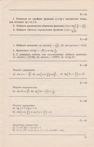 С—11
1. Отметьте на графике функции y = t g x множество точек,
для которых tg x < [l,5 .
2. Найдите промежутки убывания функции / (x) = tg^-^---------- .
3. Найдите область определения функции f(x ) = ^ — .
С— 12
1. Найдите значение: a) arc sin ^ — ; б) cos (arccos (—0,3)).
2. Вычислите arctg (—д /3 )+ arctg
3. С помощью таблиц или калькулятора найдите значение:
a) arcsin (—0,736); б) arccos (—0,997); в) arctg 3,7.
С—13
Решите уравнение:
a) sin х = — б) c o s ( x + - |  _л/З.
) 2 ’
в) tg ( 2дс-1
со|а
II
%
С -1 4
Решите неравенство:
a) s in 2 x > ^ ; б) tg^3x — ^
С -1 5
Решите уравнение:
а) tg х + З ctg х = 4;
б) sin ^хН— -f- cos ^х + - 2-^ = 0.
С—16
Докажите тождество:
а) 2 cos22р —cos 4р = 1;
б) 4 sin (30° + a) cos а = 1+ 2 cos (60S —2а).
53
 