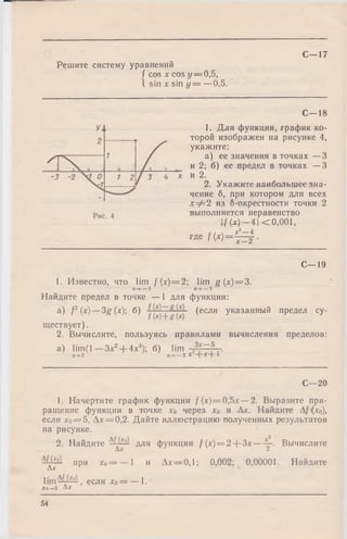 Решите систему уравнений
( cos х cos у —0,5,
1 sin х sin у = —0,5.
С—17
С— 18
1, Для функции, график ко­
торой изображен на рисунке 4,
укажите:
а) ее значения в точках —3
и 2; б) ее предел в точках —3
и 2.
2. Укажите наибольшее зна­
чение б, при котором для всех
х ф 2 из б-окрестности точки 2
выполняется неравенство
f (х) —4| <0,001,
е /  х 2— 4
где f(x ) = — 2-.
С— 19
1. Известно, что lim f (х) = 2; lim g ( х)=3.
х -у — 1
Найдите предел в точке — 1 для функции:
а ) f2(x)— 3g(х) б) (если указанный предел су­
ществует) .
2. Вычислите, пользуясь правилами вычисления пределов:
a) lim (l-3 x 2+ 4x4); б) lim
х-»2 х ^ - 3 Х 2+ Х + 1
С— 20
1. Начертите график функции f (х)=0,Ъх — 2. Выразите при­
ращение функции в точке хо через х0 и Ах. Найдите Af (х0),
если лго= 5, Ах ==0,2. Дайте иллюстрацию полученных результатов
на рисунке.
2. Найдите для функции f (х )= 2 + Зх— Вычислите
при Хо= — 1 и Ад:= 0,1; 0,002; 0,00001. Найдите
Ах
если дго= — 1.
Ах-»0 Л*
54
 