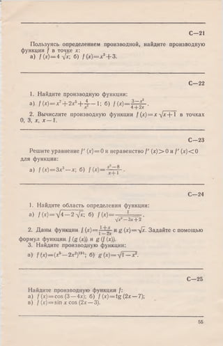 Пользуясь определением производной, найдите производную
функции f в точке х:
a) f(x)=4^[x; б) /(х ) = х 2+ 3.
С—21
С—22
1. Найдите производную функции:
a) f ( x ) = x 7+ 2x5+ ± - 1; б) / ( х ) = | ^ - .
2. Вычислите производную функции f (х )= х д/х+ 1 в точках
О, 3, х, х — 1.
С—23
Решите уравнение /' (х) = 0 и неравенство /' (х )> 0 и / ' (х )< 0
для функции:
a) f(x) = 3x3—х; б)
С—24
1. Найдите область определения функции:
а) /(х )= У 4 —2 V*; б) f(x) = ~ ~ _ ~ =r.
-yjx —Зх+ 2
2. Даны функции / (х) = и g (х)=У х. Задайте с помощью
формул функции / (g (х)) и g (/ (х)).
3. Найдите производную функции:
a) f(x) — (xb— 2х2)191; б) g (х) = д/1—х2.
С—25
Найдите производную функции /:
а) / (x) = cos (3 —4х); б) f (x )= tg (2х —7);
в) f (x)= sin х cos (2х —3).
55
 