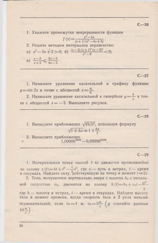 С—26
1. Укажите промежутки непрерывности функции
f ( x ) = ____ __________
/ w ( x + l ) ( x 2- 4 x + 3)'
2. Решите методом интервалов неравенство:
а) х2- 3 * + 2 > 0; б)
 х —3 2х —5
' х + З ^ 4х —3 '
С—27
1. Напишите уравнение касательной к графику функции
y = sin 2х в точке с абсциссой
2. Напишите уравнение касательной к гиперболе У=-^~ в точ­
ке с абсциссой х = —2. Выполните рисунок.
С—28
1. Вычислите приближенно д/49,07, используя формулу
V l + A ^ l + f ,
2. Вычислите приближенно
1.ООООб3000—0.999986000.
С— 29
1. Материальная точка массой 4 кг движется прямолинейно
по закону s (t) = 4t--t2— l—t3, где s — путь в метрах, t — время
в секундах. Найдите силу, действующую на точку в момент t — 2c.
2. Тело, выпущенное вертикально вверх с высоты h0 с началь­
ной скоростью vo, движется по закону h (t)— ho--vot-~
2
где h — высота в метрах, t — время в секундах. Найдите высоту
тела в момент времени, когда скорость тела в 2 раза меньше
первоначальной, если ho = 4 м, по= 3— ( g считайте равным
« * ) ■
56
 
