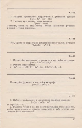 С—30
1. Найдите промежутки возрастания и убывания функции
f (х) = 2х3+ Зх2— 12х.
2. Найдите критические точки функции
f {х)=2х—л[х.
Укажите, какие из этих точек — точки максимума функции,
а какие — точки минимума.
С—31
Исследуйте на возрастание (убывание) и экстремумы функцию
f (х) = 2 х2—х4+ 3.
С—32
1. Исследуйте квадратичную функцию и постройте ее график:
у — —0,5х2+ * + 1,5.
2. Решите неравенство:
. а) 2х2- х + 1 < 0 ; б) 16x2+ 6* + 3 > 7 x 2- 6 x - 1.
С—33
Исследуйте функцию и постройте ее график:
у = 2 х 3—6х2+ 4.
С—34
1. Найдите наибольшее и наименьшее значения функции
f(x) = x* + 20х2+ 3
на отрезке [— 1; 1].
2. Разбейте число 8 на два неотрицательных слагаемых так,
чтобы сумма квадрата первого слагаемого и куба второго сла­
гаемого была наименьшей.
57
 