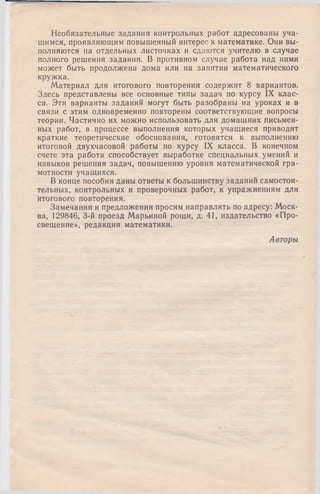 Необязательные задания контрольных работ адресованы уча­
щимся, проявляющим повышенный интерес к математике. Они вы­
полняются на отдельных листочках и сдаются учителю в случае
полного решения задания. В противном случае работа над ними
может быть продолжена дома или на занятии математического
кружка.
Материал для итогового повторения содержит 8 вариантов.
Здесь представлены все основные типы задач по курсу IX клас­
са. Эти варианты заданий могут быть разобраны на уроках и в
связи с этим одновременно повторены соответствующие вопросы
теории. Частично их можно использовать для домашних письмен­
ных работ, в процессе выполнения которых учащиеся приводят
краткие теоретические обоснования, готовятся к выполнению
итоговой двухчасовой работы по курсу IX класса. В конечном
счете эта работа способствует выработке специальных умений и
навыков решения задач, повышению уровня математической гра­
мотности учащихся.
В конце пособия даны ответы к большинству заданий самостоя­
тельных, контрольных и проверочных работ, к упражнениям для
итогового повторения.
Замечания и предложения просим направлять по адресу: Моск­
ва, 129846, 3-й проезд Марьиной рощи, д. 41, издательство «Про­
свещение», редакция математики.
Авторы
 