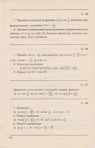 С—35
1. Проверьте, является ли функция х (/) = sin -j- решением диф­
ференциального уравнения х" — — х .
2. Запишите дифференциальное уравнение гармонического ко­
лебания a:(/)= -^ -cos (д/3/ Н-2). Укажите амплитуду, частоту и на-
и
чальную фазу этого колебания.
С—36
1. Найдите cos (а —р), если известно, что cos d = -|~ , ^ 5 - < а <
О Z
< 2л; cos р = — g-, - |~ < р < л .
2. Упростите выражение
(2 cos2а — 2 sin2 а )2sin2(л —2а) —sin2 — 4а) .
3. Найдите tg 15° и cos 15°.
С—37
Проведите исследование и постройте график функции:
а) у = cos б) y = s in (* —у-) ; в) y = t g ( 3 * + -у) .
С—38
1. Вычислите:
a) ar ccos^— ; б) arcsin-у ; в) arctg (— 1).
2. Решите уравнение:
а) 2 sin( 'f _+ "f') = 1; б) cos2x + sin 2* = -|-.
3. Решите неравенство:
a) t g 1; б) cos(* + y ) <&-.
58
 