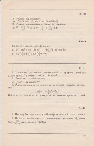 С -3 9
1. Решите неравенство:
а) х2—6х + 8 > 0 ; б) х2— 12х + 3 6 < 0 .
2. Решите неравенство методом интервалов:
а) (X—1)-(х+ 2 ) ^ 0. б)
х—3 х —j~I х“I-2
С— 40
Найдите производную функции:
а) х7—2х?+ 3 х —3; б) (1+Зх)н/х; в) cos 5х;
г) ctg (y -x + 5) ; д) ( j-x —б)
С— 41
1. Напишите уравнение касательной к графику функции
/ (х) = Зх + 2х2 в точке с абсциссой хо=1.
2. Вычислите приближенно:
а) д/Ь002; б) 0,9999760.
3. Материальная точка движется по прямой согласно уравне­
нию
* (0 = * 3+ y * * - 7 f .
Найдите ее скорость и ускорение в момент времени to— 2>.
С— 42
„4
1. Исследуйте функцию у = 8х — — и постройте ее график.
2. Найдите наибольшее и наименьшее значения функции
f (х)— -гт~г на отрезке [—2; 0,5].X -р 1
59
 