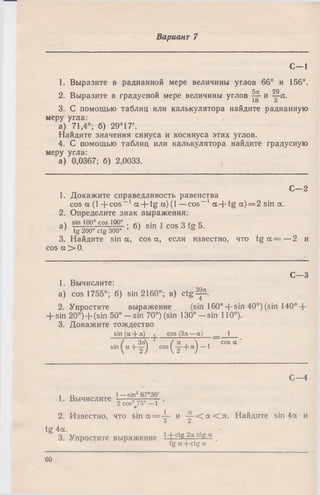 Вариант 7
С— 1
1. Выразите в радианной мере величины углов 66° и 156°.
5л 29
2. Выразите в градусной мере величины углов — и —л.
10 о
3. С помощью таблиц или калькулятора найдите радианную
меру угла:
а) 71,4°; б) 29°17'.
Найдите значения синуса и косинуса этих углов.
4. С помощью таблиц или калькулятора найдите градусную
меру угла:
а) 0,0367; б) 2,0033.
С—2
1. Докажите справедливость равенства
cos а (1 + c o s -1 a + tg a) (1 —cos-1 a + tg a ) = 2 sin a.
2. Определите знак выражения:
ч sin 100° cos 100° . • , о . с
3 ) tg 200» ctg 300^ ’ б ) 8Ш 1 C° S d tg b -
3. Найдите sin a, cos a, если известно, что t g a = —2 и
cos a > 0.
С—3
1. Вычислите:
a) cos 1755°; б) sin 2160°; в) c tg ^ b .
2. Упростите выражение (sin160° + sin 40°) (sin 140° +
+ sin 2 0 °)+ (sin 50°- s i n 70°) (sin 130°- s i n 110°).
3. Докажите тождество
sin (a-t-л) I cos (Зл —a) __ 1
. / Зл / я  cos a ‘
s i n f c t + y ) c o s ^ y + a j — 1
C—4
1—sin2 67°30'
2 cos2 75° - 1 ‘<P
2. Известно, что s in a = - |- и -^ -С а С л . Найдите sin 4a и
1. Вычислите
tg 4a.
3. Упростите выражение 1 с g ?а с .
tg a + ctg а
60
 