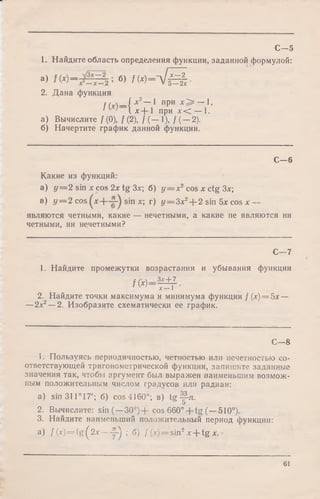 1. Найдите область определения функции, заданной формулой:
а> б>/м -л/Й •2. Дана функция
t м —/ х 2— 1 при х > — 1,
1 ' ' I x-f- 1 при х<С — 1.
а) Вычислите /(0), / (2), / ( — 1), / ( —2).
б) Начертите график данной функции.
С—5
С— 6
Какие из функций:
а) у = 2 sin xcos 2 x tg Зх; б) у = х 2 cos х ctg Зх;
в) у = 2 cos sin х; г) y = 3x2-f-2 sin 5х cos х —
являются четными, какие — нечетными, а какие не являются ни
четными, ни нечетными?
С—7
1. Найдите промежутки возрастания и убывания функции
/(*) =
_Зх + 7
х—1
2. Найдите точки максимума и минимума функции /(х) = 5х —
—2х2—2. Изобразите схематически ее график.
С— 8
1. Пользуясь периодичностью, четностью или нечетностью со­
ответствующей тригонометрической функции, запишите заданные
значения так, чтобы аргумент был выражен наименьшим возмож­
ным положительным числом градусов или радиан:
a) sin 311° 17'; б) cos 4160°; в) tg у-л.
2. Вычислите: sin (—30°)+ cos 660° + tg (—510°).
3. Найдите наименьший положительный период функции:
a) f (x) = tg ^ 2x — y j ; б) f (x) = sin2x -f tg x.
61
 