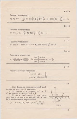 С -1 3
Решите уравнение:
a) tg x = - - j = ; б) s i n ( * + y ) = ^ ; в) cos ( з *— — 1.
С—14
Решите неравенство:
а) s i r i f < - f ; 6) t g ( f —
Решите уравнение:
а) cos2х — 3 sin х —3 = 0; б) sin 2х = 2 л/З sin2х.
С—15
С—16
I 2 а
ctg2^ .
С—17
Решите систему уравнений
cos (х + у )= —у ,
sin лг+ sin y = V3.
Докажите тождество:
о I * 2 siri —+ sin а
cos 2а 1—tg “ . 2
1 cin 9yv 1_Ltrr гу ’ 1l+ s in 2 a 1 + t g a ’ а
2 Sin у
1. Для функции, график которой изоб­
ражен на рисунке 5, укажите:
а) ее значение в точках — 1 и 1;
б) ее предел в точках — 1 и 1.
2. Укажите наибольшее б, при кото­
ром для всех 1^=5 из б-окрестности точ­
ки 5 выполняется неравенство
I / M - 2 I < 0,001, где / ( * ) = 4 тГ=5Г-
С—18
63
 