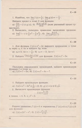 1. Известно, что lim f(x )= 4 -; lim g ( х ) = — .
х-> 3 £ Х -+3 о
Найдите предел в точке 3 для функции:
a) /(x)g(x); б) — (если указанный предел су­
ществует) .
2. Вычислите, пользуясь правилами вычисления пределов:
а) iim ( i_ * + ± - * 2- i - * 3) ; б) .
С—19
С—20
1. Для функции /(х) = х2—Зх выразите приращение в точке
Хо через х0 и Ах и найдите Ду, если:
а) х0= 3; А х — — j-; б) х0= —2; Ал:= 1.
2. Найдите И<о+ ^ —И£о) ддя фуНКЦИИ /(х) = х3—5х.
С—21
Пользуясь определением производной, найдите производную •
функции f в точке х0:
a) f (х) = 7 —5л:; б) f(x) = x2—4л: —7.
С—22
1. Найдите производную функции:
a) /(х) = х7—Зх5+ ^ —2; б) g (л:)= (л + 5) л[х.
2. Вычислите производную функции
р /  3 2х
/W = T + 5 -
в точках —4, 8, х, х2—5.
С—23
Решите уравнение f' (х)= 0 и неравенства /' (х )> 0 и /' (х )< 0
для функции:
а) / (х) = 2х4—х2; б) f ( х ) = ± = £ .
64
 