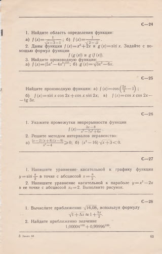 1. Найдите область определения функции:
а) f ( x) = -7=== > б) f (X) = ~F==~ ■
У ^ З - 1 ' l / 2-V i
2. Даны функции f ( x ) = x 2х и g (x)= siri х. Задайте с по­
мощью формул функции
f (g (*)) и B (f (*))•
3. Найдите производную функции;_______
а) / (х)— (5х4— 4л:5)101; б) g (х)=д/3х2—Зх.
С—24
С—25
Найдите производную функции: а) / (x) = cos ( Щ— 01 ;
б) / (jc)= sin х cos 2х + cos х sin 2х; в) f (x) = cos х cos 2х —
— tg Зх.
С—28
1. Укажите промежутки непрерывности функции
f (х) Зх—8 .
/ W х —7х --6х •
2. Решите методом интервалов неравенство:
а) ( ^ - 2)(*+8)(* -9 )^ 0 ; б) (х2 16)yx + 3 < 0.
С—27
1. Напишите уравнение- касательной к графику функции
</= siri в точке с абсциссой х=-^~.
2. Напишите уравнение касательной к параболе у
в ее точке с абсциссой х0= 2. Выполните рисунок.
— х2—2х
С—28
1. Вычислите приближенно У 16,08, используя формулу
У'1 + Л х « 1 + ^ .
2. Найдите приближенно значение
1,00004100+ 0,99996100.
3 Заказ 68 65
 
