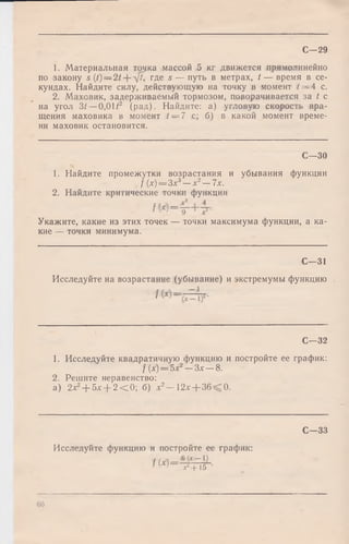 С—29
1. Материальная точка массой 5 кг движется прямолинейно
по закону s = гДе s — путь в метрах, t — время в се­
кундах. Найдите силу, действующую на точку в момент t = 4 с.
2. Маховик, задерживаемый тормозом, поворачивается за t с
на угол 3/ —О,ОН2 (рад). Найдите: а) угловую скорость вра­
щения маховика в момент 4= 7 с; б) в какой момент време­
ни маховик остановится.
С— 30
1. Найдите промежутки возрастания и убывания функции
f (х) = Зх3—х2—7х.
2. Найдите критические точки функции
Укажите, какие из этих точек — точки максимума функции, а ка­
кие — точки минимума.
С— 31
Исследуйте на возрастание (убывание) и экстремумы функцию .
С— 32
1. Исследуйте квадратичную функцию и постройте ее график:
f{x) = 5х2- З х - 8 .
2. Решите неравенство:
а) 2х2+ 5х + 2 < 0 ; б) х2— 12х + 36 0.
С— 33
Исследуйте функцию и постройте ее график:
f ( х ) = 6
х + 15
66
 