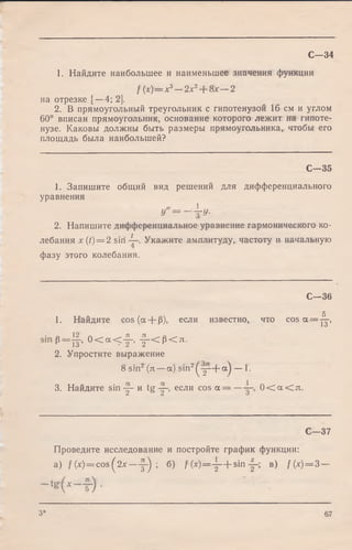 С—34
1. Найдите наибольшее и наименьшее значения функции
f(x) = x3- 2 x 2+ 8 x - 2
на отрезке [—4; 2].
2. В прямоугольный треугольник с гипотенузой 16 см и углом
60° вписан прямоугольник, основание которого лежит на гипоте­
нузе. Каковы должны быть размеры прямоугольника, чтобы его
площадь была наибольшей?
С— 35
1. Запишите общий вид решений для дифференциального
уравнения
и " = -  и -
2. Напишите дифференциальное уравнение гармонического ко­
лебания x(t) = 2 sin Укажите амплитуду, частоту и начальную
фазу этого колебания.
С— 36
5
1. Найдите cos (а + (5), если известно, что cos а = -у,
• л 1 2 /~ . ЗХ ЗХ________
_
о
Р=ТГ' 0 < а < — , у < Р < л .
2. Упростите выражение
8 sin2(л —a) sin2^ y - |- a ) — 1.
3. Найдите sin у - и tg ~ если c o s a = — 0 < а < л .
С— 37
Проведите исследование и постройте график функции:
а) f(x) = cos(^2x— у ) ; б) f ( x ) = y + s i n в) f(x) = 3-
3* 67
 
