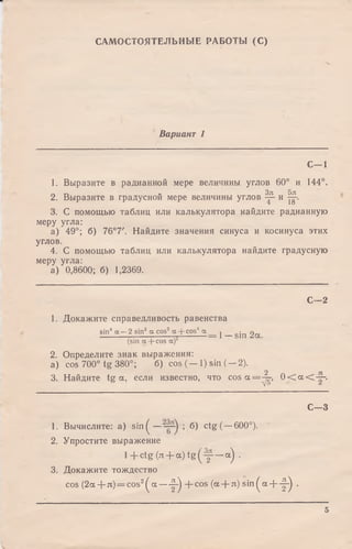 САМОСТОЯТЕЛЬНЫЕ РАБОТЫ (С)
Вариант 1
С—1
1. Выразите в радианной мере величины углов 60° и 144°.
2. Выразите в градусной мере величины углов ^ и Щ-.
3. С помощью таблиц или калькулятора найдите радианную
меру угла:
а) 49°; б) 76°7'. Найдите значения синуса и косинуса этих
углов.
4. С помощью таблиц или калькулятора найдите градусную
меру угла:
а) 0,8600; б) 1,2369.
С—2
1. Докажите справедливость равенства
sin4 а —2 sin2 к cos2 а + cos4 а j gjn ^
(sin a + cos а)2
2. Определите знак выражения:
a) cos 700° tg 380°; б) cos (— 1) sin (—2).
2 я
3. Найдите tg а, если известно, что c o s a = ^ - , 0 < a < —•
С—3
1. Вычислите: а) s in ( — ; б) ctg( —600°).
2. Упростите выражение
l+ ctg ()x + a ) t g ( ^ — a) .
3. Докажите тождество
cos (2a + л) = cos2( a — ^ + c o s (a + л) sin ^ a + -|-) .
5
 
