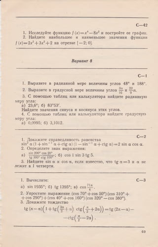 С—42
1. Исследуйте функцию f ( x ) = x 4— 8x2 и постройте ее график.
2. Найдите наибольшее и наименьшее значения функции
/ (х) —2 л:3 + Зх2+ 2 на отрезке [—2; 0].
Вариант 8
С— 1
1. Выразите в радианной мере величины углов 48° и 188°.
2. Выразите в градусной мере величины углов ^ и ^-п.
3. С помощью таблиц или калькулятора найдите радианную
меру угла:
а) 23,6°; б) 83°53'.
Найдите значения синуса и косинуса этих углов.
4. С помощью таблиц или калькулятора найдите градусную
меру угла:
а) 0,0995; б) 3,1012.
, „ С— 2
1. Докажите справедливость равенства
sin2 а (1 -f-sin-1 a + ctg а) (1 —sin-1 а -f-ctg а) = 2 sin а cos а.
2. Определите знак выражения:
ч sin 200° cos 20° 1 • о * с
а ) Tg 3 0 0 ° c tg ib 0 ° ; б > cos sin 3 tg 5.
3. Найдите sin а и cos а, если известно, что tgoc = 3 и а не
лежит в I четверти.
1. Вычислите: С—3
a) sin 1935°; б) tg 1395°; в) c o s ^ .
2. Упростите выражение (cos 70° + cos 50°) (cos 310° +
+ cos 290°) + (cos 4 0 ° + cos 160°) (cos 320° —cos 380°).
3. Докажите тождество
tg ( л - а ) ( 1 + t g ( § 4 -a) c t g ( f - + 2a )) = tg (2л - a ) -
- c t g ( | - - 2a) .
69
 
