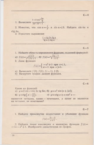 1—2 cos2^
1. Вычислите 2 ——.
sin2 75° — 1
2. Известно, что c o s a = - |- и s in a < 0 . Найдите sin 4a и
ctg 4a.
3. Упростите выражение
1—ctg 2a tg a
tg a + ctg a
С - 4
C— 5
1. Найдите область определения функции, заданной формулой:
» Г (* У = ? Ш т '- б > f « = V Ш -
2. Дана функция
t (г / —х2+ 1 при л:< 1,
' ^ ’  х — 1 при х ^ Л .
а) Вычислите /(0); f(l); / ( — 1); /(2).
б) Начертите график данной функции.
С - 6
Какие из функций:
а) у — 2 sin х cos Зх tg 5л:; б) г/=л:3 sin (x-j- |лг|);
б) ^ = tg ( —-§-); Г) y = ctg х + х cos2х —
являются четными, какие — нечетными, а какие не являются
ни четными, ни нечетными?
С— 7
1. Найдите промежутки возрастания и убывания функции
с t  2"х—3
f M = 7 + T -
2. Найдите точки максимума и минимума функции f (х) —
— Зх—х2+ 1. Изобразите схематически ее график.
70
 