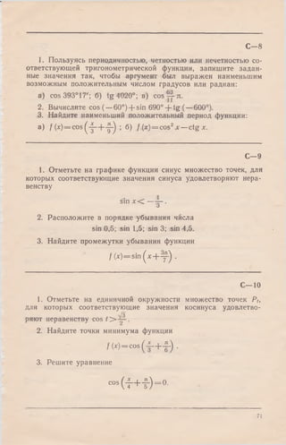 С—8
1. Пользуясь периодичностью, четностью или нечетностью со­
ответствующей тригонометрической функции, запишите задан­
ные значения так, чтобы аргумент был выражен наименьшим
возможным положительным числом градусов или радиан:
a) cos 393° 17'; б) tg 4020°; в) cosyy-л.
2. Вычислите cos (—60°) + sin 690° + tg (—600°).
3. Найдите наименьший положительный период функции:
a) f(x) = c o s (-|-+ -|-) ; б) f ( x ) = cos2* —ctg х.
С— 9
1. Отметьте на графике функции синус множество точек, для
которых соответствующие значения синуса удовлетворяют нера­
венству
sin х < — |- .
2. Расположите в порядке убывания числа
sin 0,5; sin 1,5; sin 3; sin 4,5.
3. Найдите промежутки убывания функции
/(* )—s i n ( x + y ) .
С—10
1. Отметьте на единичной окружности множество точек Pt,
для которых соответствующие значения косинуса удовлетво-
/з
ряют неравенству cos t > .
2. Найдите точки минимума функции
/(*) = cos (•§-+-!-) .
3. Решите уравнение
c° s ( i + i ) = ° -
71
 