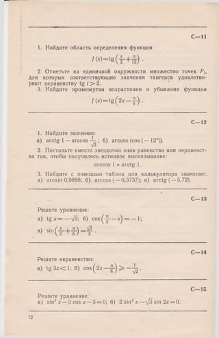 С—11
1. Найдите область определения функции
/(* )“ tg ( - § - + § ) .
2. Отметьте на единичной окружности множество точек Pt,
для которых соответствующие значения тангенса удовлетво­
ряют неравенству t g / > 2.
3. Найдите промежутки возрастания и убывания функции
f (x) = t g ( 2 x —-J-) .
С—12
1. Найдите значение:
a) arctg 1 —arccos ; б) arccos (cos (— 12°)).
V2
2. Поставьте вместо звездочки знак равенства или неравенст­
ва так, чтобы получилось истинное высказывание:
arccos 1 * arctg 1.
3. Найдите с помощью таблиц или калькулятора значение:,
a) arcsin 0,9898; б) arccos (—0,3737); в) arctg (—5,72).
С—13
Решите уравнение:
a) t g x = —V3; б) c o s(^ — х) = — 1;
В) S i n ( f + f ) - f .
С—14
Решите неравенство:
a) tg Злг< 1; б) c o s(2x — ^ .
Решите уравнение:
a) sin2х —3 cos х — 3 = 0; б) 2 sin2х — л/3 sin 2х = 0.
С—15
72
 