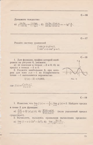 С—16
Докажите тождество:
 cos 2а 1 + tg g . sin z a —z sin a , 2
1—sin 2a 1—tg a ’ ' sin 2a + 2 sin a ^
C—17
Решите систему уравнений
f sin (x + y )= 1,
I sin2x + cos2y = 1.
C—18
1. Для функции, график которой изоб­
ражен на рисунке 6, укажите:
а) ее значение в точках —3 и 0; б) ее
предел в точках —3 и 0.
2. Укажите наибольшее б, при кото­
ром для всех х ф — 1 из б-окрестности
точки — 1 выполняется неравенство
!/(*) —2 | < 0,002,
где (х)--
х2+ 8* + 7
= 3 (* + 1 )
С—19
1. Известно, что lim f (х) = — lim g (х) = 3. Найдите предел
х-*-2 Л х~+2
в точке 2 для функции:
а) J § ) + 2f ( x ) g ( x)', б) e/(x)+f (х) ^если Указанный предел
существует).
2. Вычислите, пользуясь правилами вычисления пределов:
а) lim (1 —х + 2х2--З х 3); б) l i m ■
х->-4 х->— 3 — X -f- 1
>0
73
 