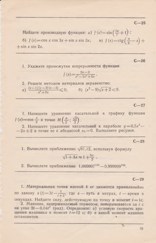 Найдите производную функции: а) / (x) = sin ( y ~ f l) >
б) / (x) = cos л: cos 3x:+ sin х sin Зл:; в) f (jc)= ctg — л^ +
+ sin x sin 2x.
С—25
C— 26
1. Укажите промежутки непрерывности функции
с /  2лг—-3
' ’л:3—5х2+ 6л:
2. Решите методом интервалов неравенство:
а ) (Х~ 1}^ ~ У ~ 5)< 0; б) (x2- 9 h J x + 2 < 0 .
С—27
1. Напишите уравнение касательной к графику функции
/ (jc)= cos -j- в точке М ; 2 0 .
2. Напишите уравнение касательной к параболе г/= 0,5л:2—
—2л:+ 2 в точке ее с абсциссой х0= 0. Выполните рисунок.
С—28
1. Вычислите приближенно д/81,12, используя формулу
У Г + Д л:« 1 + ^ .
2. Вычислите приближенно 1,000007100—0,999999700.
С—29
1. Материальная точка массой 4 кг движется прямолинейно
по закону s (t)=3t — где s — путь в метрах, / — время в
секундах. Найдите силу, действующую на точку в момент / = 1с.
2. Маховик, задерживаемый тормозом, поворачивается за / с
на угол 2t — 0,04/2 (рад). Определите: а) угловую скорость вра­
щения маховика в момент /= 1 2 с; б) в какой момент маховик
остановится. *■
$ --------------
75
 