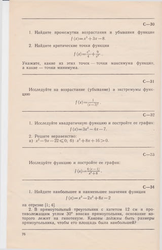 С—30
1. Найдите промежутки возрастания и убывания функции
/ (х)— х3--Зх—8.
2. Найдите критические точки функции
Укажите, какие из этих точек — точки максимума функции,
а какие — точки минимума.
С—31
Исследуйте на возрастание (убывание) и экстремумы функ­
цию
f W = (7 ^ 3 f-
С—32
1. Исследуйте квадратичную функцию и постройте ее график:
f (х)— 3х2— 4х — 7.
2. Решите неравенство:
а) х2— 9х — 2 2 ^ 0 ; б) х2--8х-- 16 > 0 .
С—33
Исследуйте функцию и постройте ее график:
I W x 2 _ i_ g •
С—34
1. Найдите наибольшее и наименьшее значения функции
f (х)= х3—2х2+ 8х —-2
на отрезке [1; 4].
2. В прямоугольный треугольник с катетом 12 см и про­
тиволежащим углом 30° вписан прямоугольник, основание ко­
торого лежит на гипотенузе. Каковы должны быть размеры
прямоугольника, чтобы его площадь была наибольшей?
76
 