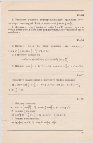 1. Запишите решение дифференциального уравнения у" =
= —4у с амплитудой А = 4 и начальной фазой <р=Д-.
О
2. Докажите, что уравнение x(/) = 3 sin 3 / задает гармони­
ческое колебание, и запишите дифференциальное уравнение этого
колебания.
С—35
С—36
1. Найдите sin (а — р), если известно, что s in a = -^ -,
0 < a < j ~ - cos p = J - , ^ < р < 2л.
2. Упростите выражение
sin2(л —a) cos2(я -f- a )— ^-sin2^ 2a + ^ - ^ .
3. Найдите cos и tg -|- , если c o s a = — л < а < 2 л .
С—37
Проведите исследование и постройте график функции:
а) /(*) = sin —h-f-) ; б) /(*) = 2 —cos 2х в) / ( х ) = - |- +
+ t g ( f - - x ) .
С—38
1. Найдите значение:
а) arccos ( — ; б) arcsin ( — Щ') ; в) arctg -у/З.
2. Решите уравнение:
a) cos2^3x— ^ sin2х + 4 cos х — 5.
3. Решите неравенство:
a) t g - |- < —л/З; б) s in (2x - ~ ) > ^ .
77
 