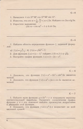 1. Вычислите 4 sin 37°30' cos 37°30' sin 15°.
2. Известно, что cos а = -|r, j L< <*< 2л ■Найдите cos 2а и tg 2а.
3. Упростите выражение
(sin a —cos а)2— 1+ 4 sin 2а.
С - 4
С - 5
1. Найдите область определения функции f, заданной форму­
лой:
а) б> /W = V 4 ? ^ T .
2. Для функции / (x) = (x — I)4 найдите /(2) и / ( 1 д/*).
3. Постройте график функции / (х) = 3 —2х —х2.
С - 6
1. Докажите, что функция /(х) = л:4—2х2—sin2Зх является
четной.
2. Докажите, что функция f ( x ) = x 3—3x-f-sin2x является не­
четной.
С - 7
1. Найдите нули функции у — 2х2—х и координаты вершины
соответствующей параболы. Начертите схематически график
функции у и с его помощью найдите промежутки возрастания
и убывания этой функции.
2. Докажите, что функция f(x) = x5--х возрастает на всей
числовой прямой.
6
 