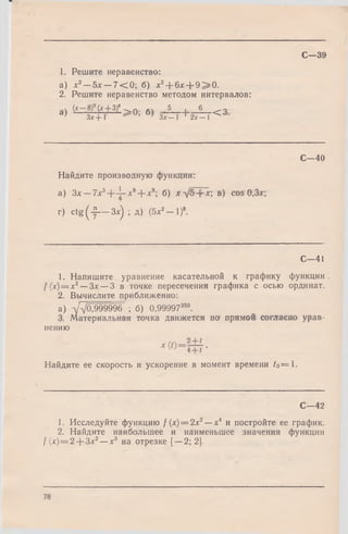 С—39
1. Решите неравенство:
а) х2—Ъх —7 < 0 ; б) *2+ 6* + 9 > 0 .
2. Решите неравенство методом интервалов:
а  ( * — (ЛГ+ 3 ) 8 A . g  5 . 6 о
а) зТ+Т ^ и’ ' зГГГ+ 2ГГТ< ’3-
С—40
Найдите производную функции:
а) Зх — 7x3+ - i- x 8+ *9; б) x ^ j5 + x ; в) cos 0,3л:;
г) c tg ( ^ — Зл:) ; д) (5*2— I)8.
С—41
1. Напишите уравнение касательной к графику функции
f (х) = х2— Зх — З в точке пересечения графика с осью ординат.
2. Вычислите приближенно:
а) -уд/0,999996 ; б) 0,99997350.
3. Материальная точка движется по прямой согласно урав­
нению
Найдите ее скорость и ускорение в момент времени to==1.
С -4 2
1. Исследуйте функцию / (х) = 2х2— х4 и постройте ее график.
2. Найдите наибольшее и наименьшее значения функции
/ (л:)= 2 + 3х2—х3 на отрезке [—2; 2].
78
 
