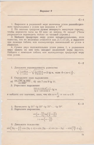 Вариант 9
С -1
1. Выразите в радианной мере величины углов равнобедрен­
ного треугольника с углом при вершине в 18°.
2. На сколько градусов нужно повернуть минутную стрелку,
чтобы перевести часы на 12 мин: а) вперед; б) назад? (Часы
разрешается переводить только по часовой стрелке.)
3. Найдите градусную меру углов четырехугольника, если
известно, что их величины относятся как 3:7:17:21, и выразите
при помощи таблиц или калькулятора наименьший из углов в
радианах.
4. Сумма двух положительных углов равна 1, а радианная
мера одного из них есть квадрат радианной меры другого.
Найдите с помощью таблиц или калькулятора градусную меру
этих углов.
С—2
1. Докажите справедливость равенства
-1 / 1 + s>n « —. / 1— sin а г, , п . . я
V .. V-гг-- = 2 tg а, если 0 < а < —V 1— sin а * l- ( - s in a в 2
2. Определите знак выражения:
» cos 1700° tg 3400° , ч . _ п * 11
а ) "sin 5000°-------- ; б> COS 9 tg 11.
3. Упростите выражение
(sin а + cos а)2— 1 ,
tg а
tg а —&ш а eos а °
2
и наидите его значение, зная, что sin а = — и cos а < 0.
ф
С—3
L Вычислите tg 31° •tg 33°• tg 35° •...-tg 59°.
2. Упростите выражение
■"(-Й»(т+т)■+“ » ( “ —f )
3. Докажите тождество
sin ^2ф— ^ cos (Зф + л) = sin (2ф—л) sin (л —Зф) —sin ^ + ф^ .
79
 