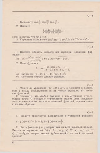 С—4
1. Вычислите cos -g- cos cos .
2. Найдите
2 sin 2a — 3 cos 2ct
4 sin 2a + 5 cos 2a ’
если известно, что tg a = 3.
3. Упростите выражение cos42a —6 cos22a sin22a + sin4a.
C— 5
1. Найдите область определения функции, заданной фор­
мулой:
а) f (x )= 3j ^ H i j £l ■ б) /М = Л /9 _ 2
JC(2 — ул: 1)
2. Дана функция
f/И — / 1-^1 ПРИ — *-
' ' ' 12 —Зл: при х ^ — 1.
а) Вычислите / (—2), / (— 1), /(3), / (х2).
б) Начертите график данной функции.
С— 6
1. Может ли уравнение f (х) = 0 иметь в точности 5 корней,
если f всюду определенная и: а) четная функция; б) нечет­
ная функция?
2. Докажите, что любая функция с симметричной относи­
тельно точки О областью определения может быть представ­
лена в виде суммы четной и нечетной функций, причем един­
ственным образом.
С - 7
1. Найдите промежутки возрастания и убывания функции:
а) f(x) = 4х2— Зх — 9; б) f ( x ) = x + ~ .
2. Пусть функции / и g возрастают на всей числовой прямой.
Всегда ли функция: а) f + g б) f — g; в) 2/; г) — д) f3;
е) /2— будет возрастающей (убывающей) на всей числовой
прямой?
80
 